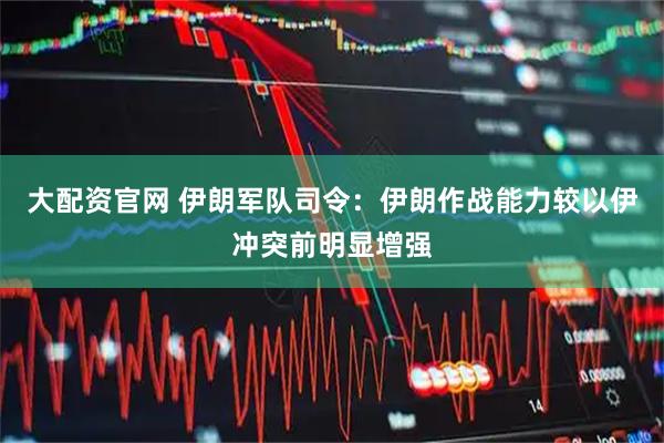 大配资官网 伊朗军队司令：伊朗作战能力较以伊冲突前明显增强