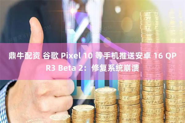 鼎牛配资 谷歌 Pixel 10 等手机推送安卓 16 QPR3 Beta 2：修复系统崩溃