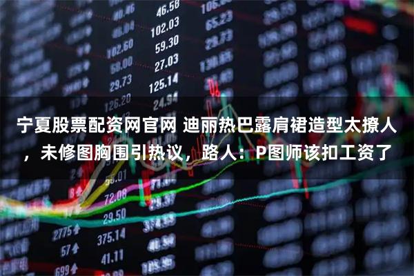 宁夏股票配资网官网 迪丽热巴露肩裙造型太撩人，未修图胸围引热议，路人：P图师该扣工资了