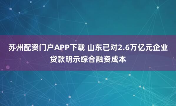 苏州配资门户APP下载 山东已对2.6万亿元企业贷款明示综合融资成本