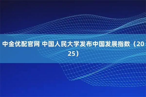 中金优配官网 中国人民大学发布中国发展指数（2025）