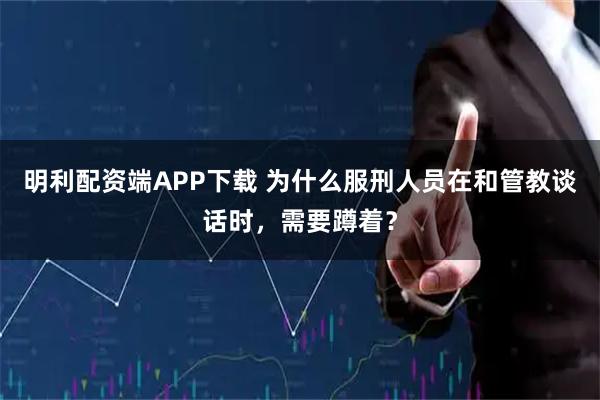 明利配资端APP下载 为什么服刑人员在和管教谈话时，需要蹲着？