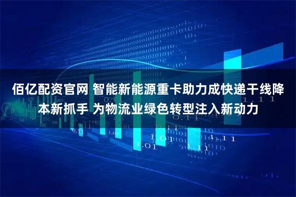 佰亿配资官网 智能新能源重卡助力成快递干线降本新抓手 为物流业绿色转型注入新动力