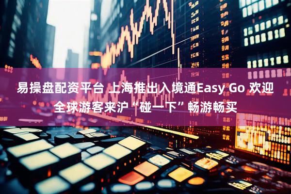 易操盘配资平台 上海推出入境通Easy Go 欢迎全球游客来沪“碰一下”畅游畅买
