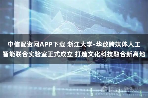 中信配资网APP下载 浙江大学-华数跨媒体人工智能联合实验室正式成立 打造文化科技融合新高地