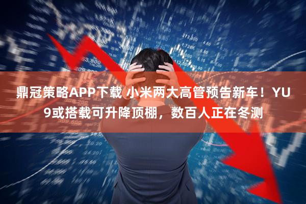 鼎冠策略APP下载 小米两大高管预告新车！YU9或搭载可升降顶棚，数百人正在冬测