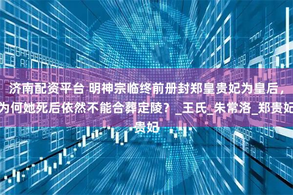 济南配资平台 明神宗临终前册封郑皇贵妃为皇后，为何她死后依然不能合葬定陵？_王氏_朱常洛_郑贵妃