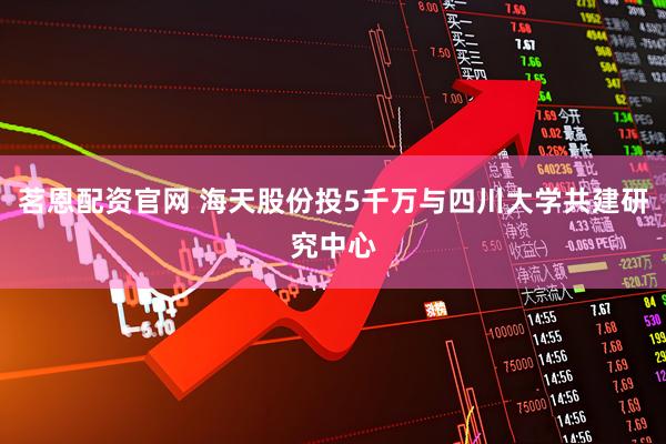 茗恩配资官网 海天股份投5千万与四川大学共建研究中心