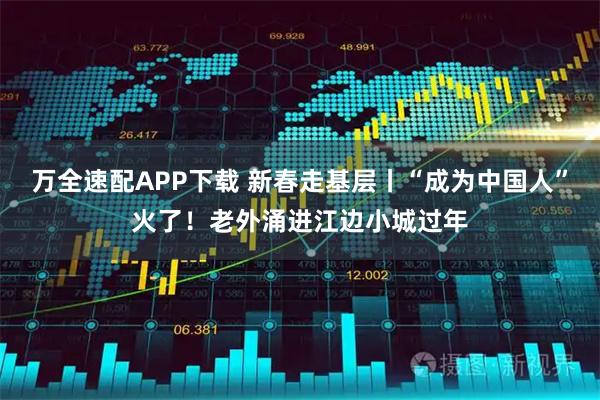万全速配APP下载 新春走基层丨“成为中国人”火了！老外涌进江边小城过年