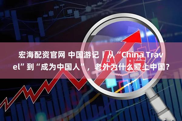 宏海配资官网 中国游记丨从“China Travel”到“成为中国人”，老外为什么爱上中国？