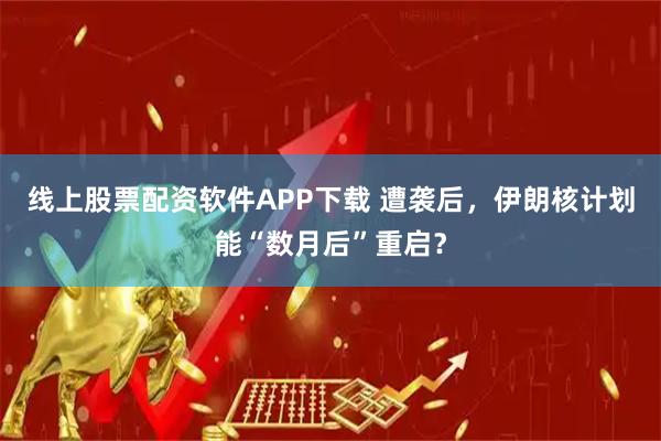 线上股票配资软件APP下载 遭袭后，伊朗核计划能“数月后”重启？