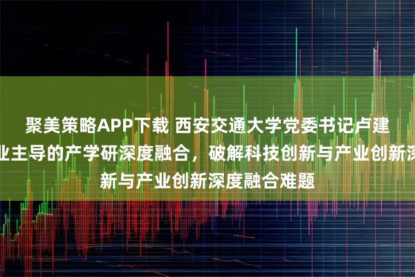 聚美策略APP下载 西安交通大学党委书记卢建军：落实企业主导的产学研深度融合，破解科技创新与产业创新深度融合难题
