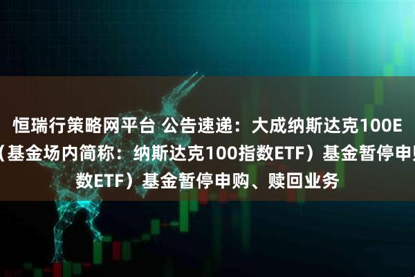 恒瑞行策略网平台 公告速递：大成纳斯达克100ETF（QDII）（基金场内简称：纳斯达克100指数ETF）基金暂停申购、赎回业务