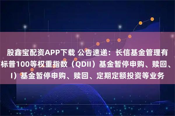 股鑫宝配资APP下载 公告速递：长信基金管理有限责任公司关于长信标普100等权重指数（QDII）基金暂停申购、赎回、定期定额投资等业务