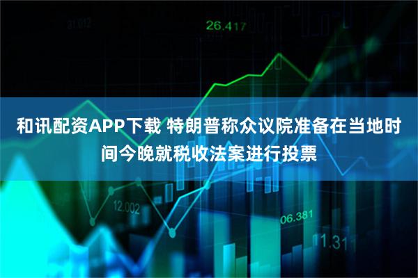 和讯配资APP下载 特朗普称众议院准备在当地时间今晚就税收法案进行投票