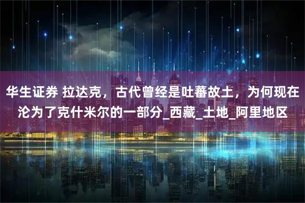 华生证券 拉达克，古代曾经是吐蕃故土，为何现在沦为了克什米尔的一部分_西藏_土地_阿里地区