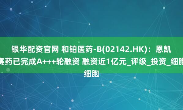 银华配资官网 和铂医药-B(02142.HK)：恩凯赛药已完成A+++轮融资 融资近1亿元_评级_投资_细胞