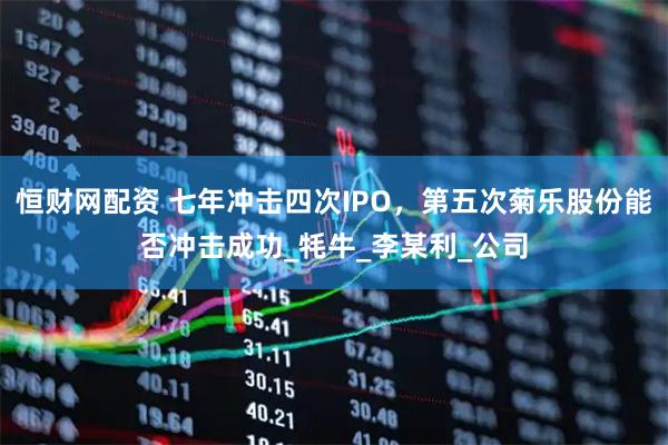 恒财网配资 七年冲击四次IPO，第五次菊乐股份能否冲击成功_牦牛_李某利_公司