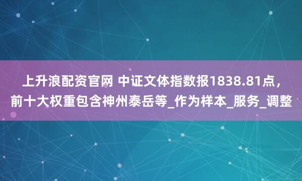 上升浪配资官网 中证文体指数报1838.81点，前十大权重包含神州泰岳等_作为样本_服务_调整