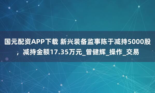 国元配资APP下载 新兴装备监事陈于减持5000股，减持金额17.35万元_曾健辉_操作_交易