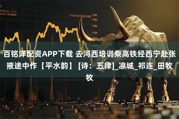 百铭洋配资APP下载 去河西培训乘高铁经西宁赴张掖途中作【平水韵】 [诗：五律]_凉城_祁连_田牧
