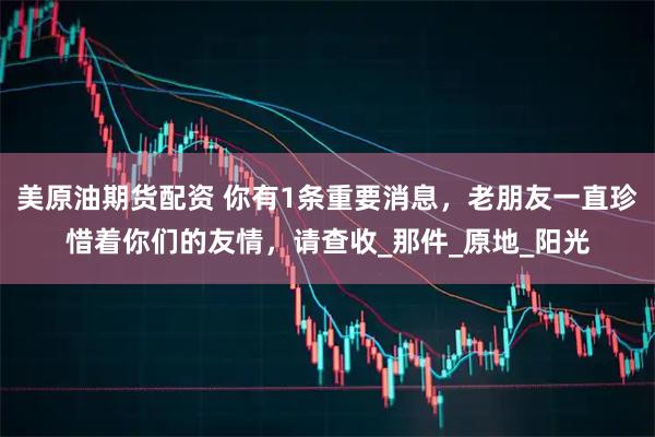 美原油期货配资 你有1条重要消息，老朋友一直珍惜着你们的友情，请查收_那件_原地_阳光