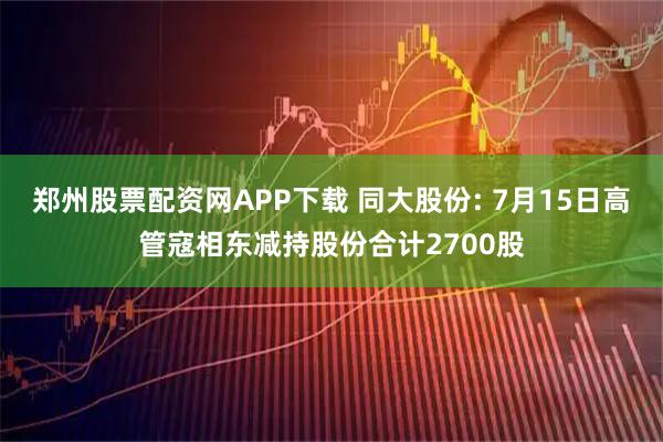郑州股票配资网APP下载 同大股份: 7月15日高管寇相东减持股份合计2700股
