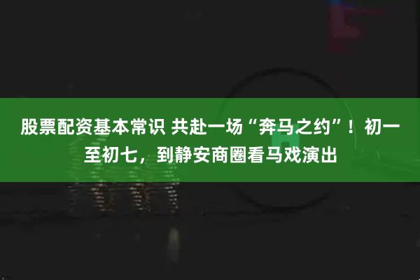 股票配资基本常识 共赴一场“奔马之约”！初一至初七，到静安商圈看马戏演出