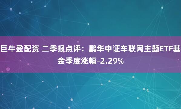 巨牛盈配资 二季报点评：鹏华中证车联网主题ETF基金季度涨幅-2.29%