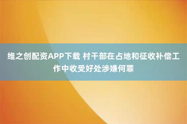 维之创配资APP下载 村干部在占地和征收补偿工作中收受好处涉嫌何罪