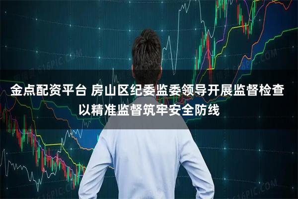 金点配资平台 房山区纪委监委领导开展监督检查 以精准监督筑牢安全防线
