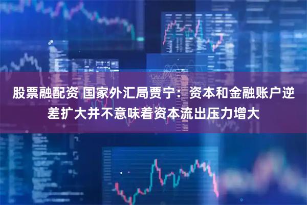 股票融配资 国家外汇局贾宁：资本和金融账户逆差扩大并不意味着资本流出压力增大