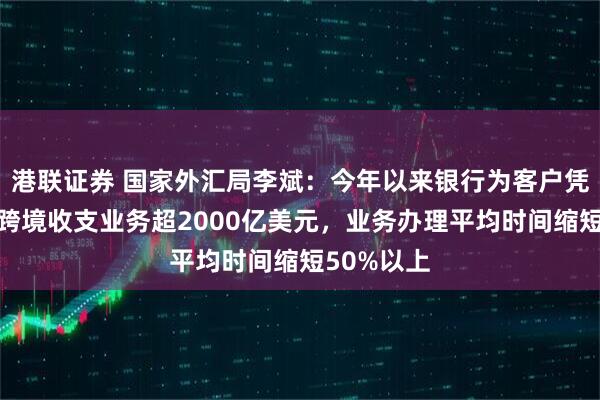 港联证券 国家外汇局李斌：今年以来银行为客户凭指令办理跨境收支业务超2000亿美元，业务办理平均时间缩短50%以上