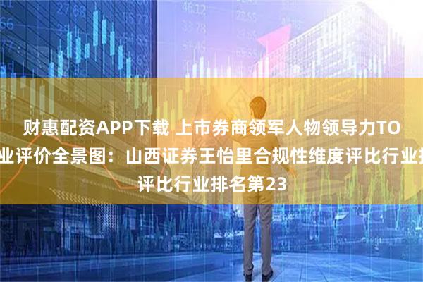 财惠配资APP下载 上市券商领军人物领导力TOP榜丨同业评价全景图：山西证券王怡里合规性维度评比行业排名第23