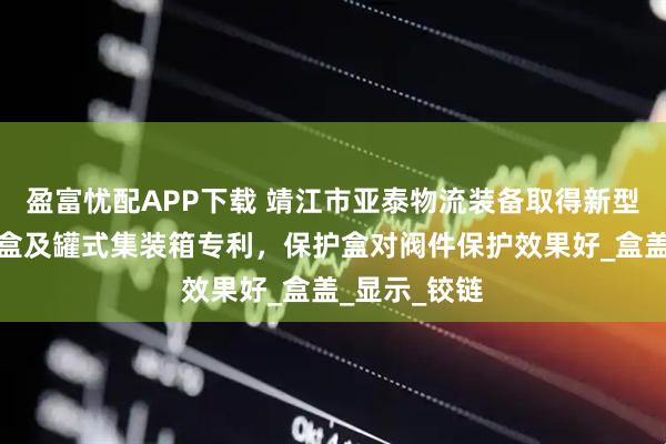 盈富忧配APP下载 靖江市亚泰物流装备取得新型底出料保护盒及罐式集装箱专利，保护盒对阀件保护效果好_盒盖_显示_铰链