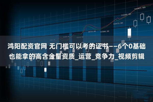 鸿阳配资官网 无门槛可以考的证书——6个0基础也能拿的高含金量资质_运营_竞争力_视频剪辑