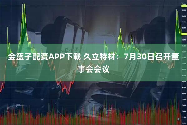 金篮子配资APP下载 久立特材：7月30日召开董事会会议