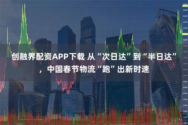 创融界配资APP下载 从“次日达”到“半日达”，中国春节物流“跑”出新时速