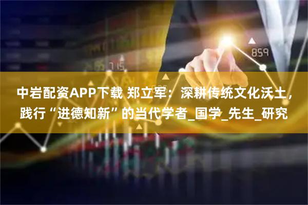 中岩配资APP下载 郑立军：深耕传统文化沃土，践行“进德知新”的当代学者_国学_先生_研究