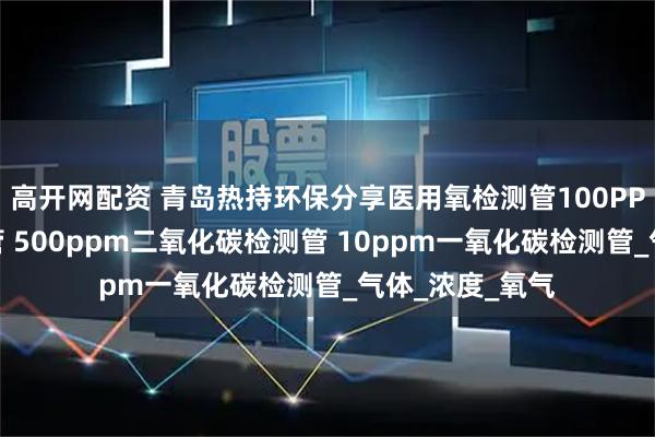 高开网配资 青岛热持环保分享医用氧检测管100PPM水蒸气检测管 500ppm二氧化碳检测管 10ppm一氧化碳检测管_气体_浓度_氧气