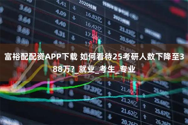 富裕配配资APP下载 如何看待25考研人数下降至388万?_就业_考生_专业