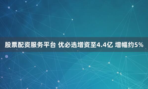 股票配资服务平台 优必选增资至4.4亿 增幅约5%