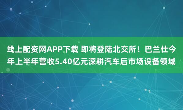线上配资网APP下载 即将登陆北交所！巴兰仕今年上半年营收5.40亿元深耕汽车后市场设备领域