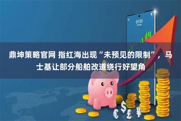 鼎坤策略官网 指红海出现“未预见的限制”，马士基让部分船舶改道绕行好望角