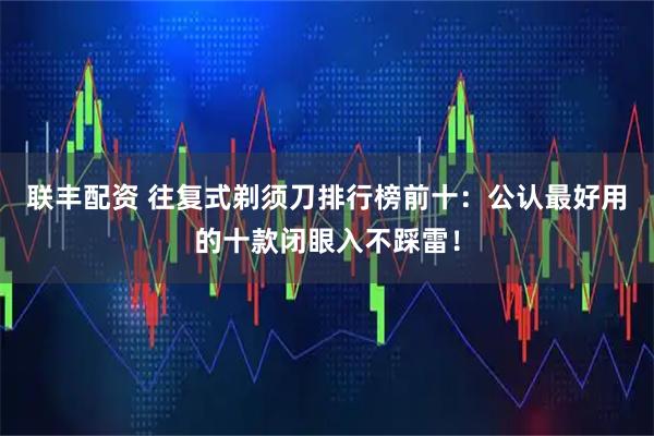 联丰配资 往复式剃须刀排行榜前十：公认最好用的十款闭眼入不踩雷！