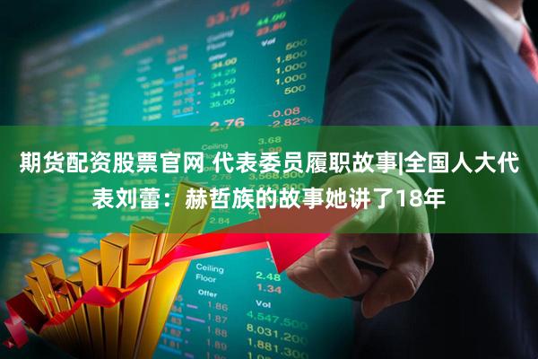 期货配资股票官网 代表委员履职故事|全国人大代表刘蕾:赫哲族的故事她讲了18年