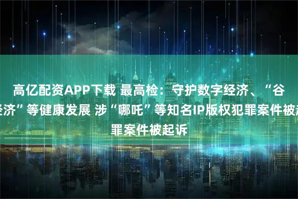 高亿配资APP下载 最高检：守护数字经济、“谷子经济”等健康发展 涉“哪吒”等知名IP版权犯罪案件被起诉