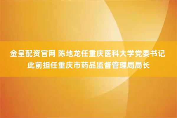 金呈配资官网 陈地龙任重庆医科大学党委书记 此前担任重庆市药品监督管理局局长