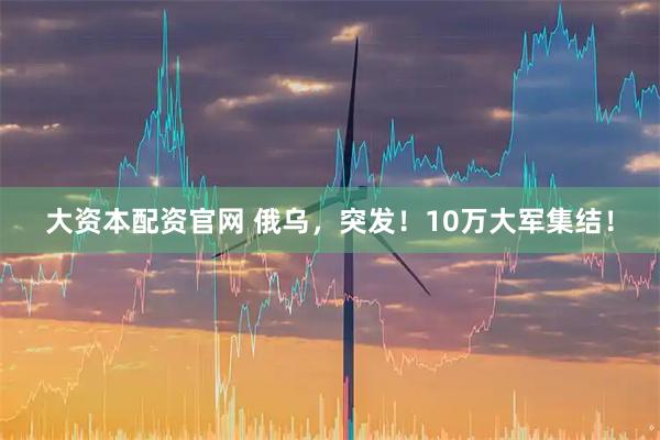 大资本配资官网 俄乌，突发！10万大军集结！