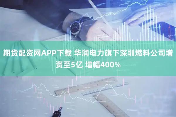 期货配资网APP下载 华润电力旗下深圳燃料公司增资至5亿 增幅400%